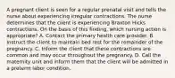 A pregnant client is seen for a regular prenatal visit and tells the nurse about experiencing irregular contractions. The nurse determines that the client is experiencing Braxton Hicks contractions. On the basis of this finding, which nursing action is appropriate? A. Contact the primary health care provider. B. Instruct the client to maintain bed rest for the remainder of the pregnancy. C. Inform the client that these contractions are common and may occur throughout the pregnancy. D. Call the maternity unit and inform them that the client will be admitted in a preterm labor condition.