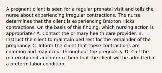 A pregnant client is seen for a regular prenatal visit and tells the nurse about experiencing irregular contractions. The nurse determines that the client is experiencing Braxton Hicks contractions. On the basis of this finding, which nursing action is appropriate? A. Contact the primary health care provider. B. Instruct the client to maintain bed rest for the remainder of the pregnancy. C. Inform the client that these contractions are common and may occur throughout the pregnancy. D. Call the maternity unit and inform them that the client will be admitted in a preterm labor condition.