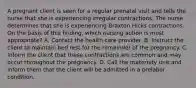 A pregnant client is seen for a regular prenatal visit and tells the nurse that she is experiencing irregular contractions. The nurse determines that she is experiencing Braxton Hicks contractions. On the basis of this finding, which nursing action is most appropriate? A. Contact the health care provider. B. Instruct the client to maintain bed rest for the remainder of the pregnancy. C. Inform the client that these contractions are common and may occur throughout the pregnancy. D. Call the maternity unit and inform them that the client will be admitted in a prelabor condition.