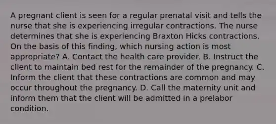 A pregnant client is seen for a regular prenatal visit and tells the nurse that she is experiencing irregular contractions. The nurse determines that she is experiencing Braxton Hicks contractions. On the basis of this finding, which nursing action is most appropriate? A. Contact the health care provider. B. Instruct the client to maintain bed rest for the remainder of the pregnancy. C. Inform the client that these contractions are common and may occur throughout the pregnancy. D. Call the maternity unit and inform them that the client will be admitted in a prelabor condition.