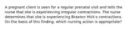 A pregnant client is seen for a regular prenatal visit and tells the nurse that she is experiencing irregular contractions. The nurse determines that she is experiencing Braxton Hick's contractions. On the basis of this finding, which nursing action is appropriate?