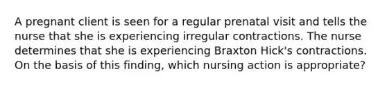 A pregnant client is seen for a regular prenatal visit and tells the nurse that she is experiencing irregular contractions. The nurse determines that she is experiencing Braxton Hick's contractions. On the basis of this finding, which nursing action is appropriate?