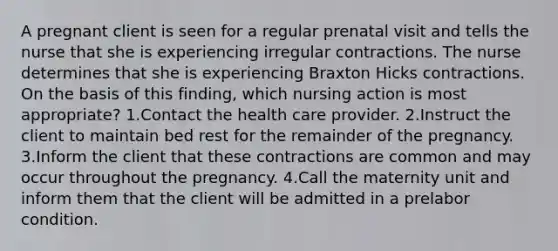 A pregnant client is seen for a regular prenatal visit and tells the nurse that she is experiencing irregular contractions. The nurse determines that she is experiencing Braxton Hicks contractions. On the basis of this finding, which nursing action is most appropriate? 1.Contact the health care provider. 2.Instruct the client to maintain bed rest for the remainder of the pregnancy. 3.Inform the client that these contractions are common and may occur throughout the pregnancy. 4.Call the maternity unit and inform them that the client will be admitted in a prelabor condition.