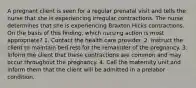 A pregnant client is seen for a regular prenatal visit and tells the nurse that she is experiencing irregular contractions. The nurse determines that she is experiencing Braxton Hicks contractions. On the basis of this finding, which nursing action is most appropriate? 1. Contact the health care provider. 2. Instruct the client to maintain bed rest for the remainder of the pregnancy. 3. Inform the client that these contractions are common and may occur throughout the pregnancy. 4. Call the maternity unit and inform them that the client will be admitted in a prelabor condition.