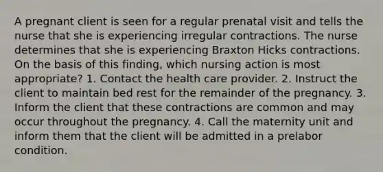 A pregnant client is seen for a regular prenatal visit and tells the nurse that she is experiencing irregular contractions. The nurse determines that she is experiencing Braxton Hicks contractions. On the basis of this finding, which nursing action is most appropriate? 1. Contact the health care provider. 2. Instruct the client to maintain bed rest for the remainder of the pregnancy. 3. Inform the client that these contractions are common and may occur throughout the pregnancy. 4. Call the maternity unit and inform them that the client will be admitted in a prelabor condition.