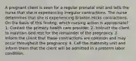 A pregnant client is seen for a regular prenatal visit and tells the nurse that she is experiencing irregular contractions. The nurse determines that she is experiencing Braxton Hicks contractions. On the basis of this finding, which nursing action is appropriate? 1. Contact the primary health care provider. 2. Instruct the client to maintain bed rest for the remainder of the pregnancy. 3. Inform the client that these contractions are common and may occur throughout the pregnancy. 4. Call the maternity unit and inform them that the client will be admitted in a preterm labor condition.