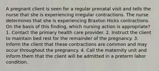 A pregnant client is seen for a regular prenatal visit and tells the nurse that she is experiencing irregular contractions. The nurse determines that she is experiencing Braxton Hicks contractions. On the basis of this finding, which nursing action is appropriate? 1. Contact the primary health care provider. 2. Instruct the client to maintain bed rest for the remainder of the pregnancy. 3. Inform the client that these contractions are common and may occur throughout the pregnancy. 4. Call the maternity unit and inform them that the client will be admitted in a preterm labor condition.