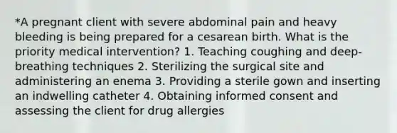 *A pregnant client with severe abdominal pain and heavy bleeding is being prepared for a cesarean birth. What is the priority medical intervention? 1. Teaching coughing and deep-breathing techniques 2. Sterilizing the surgical site and administering an enema 3. Providing a sterile gown and inserting an indwelling catheter 4. Obtaining informed consent and assessing the client for drug allergies