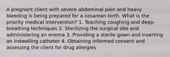 A pregnant client with severe abdominal pain and heavy bleeding is being prepared for a cesarean birth. What is the priority medical intervention? 1. Teaching coughing and deep-breathing techniques 2. Sterilizing the surgical site and administering an enema 3. Providing a sterile gown and inserting an indwelling catheter 4. Obtaining informed consent and assessing the client for drug allergies