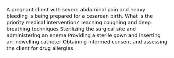 A pregnant client with severe abdominal pain and heavy bleeding is being prepared for a cesarean birth. What is the priority medical intervention? Teaching coughing and deep-breathing techniques Sterilizing the surgical site and administering an enema Providing a sterile gown and inserting an indwelling catheter Obtaining informed consent and assessing the client for drug allergies