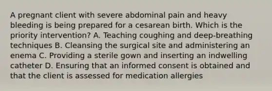 A pregnant client with severe abdominal pain and heavy bleeding is being prepared for a cesarean birth. Which is the priority intervention? A. Teaching coughing and deep-breathing techniques B. Cleansing the surgical site and administering an enema C. Providing a sterile gown and inserting an indwelling catheter D. Ensuring that an informed consent is obtained and that the client is assessed for medication allergies