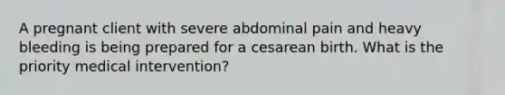 A pregnant client with severe abdominal pain and heavy bleeding is being prepared for a cesarean birth. What is the priority medical intervention?