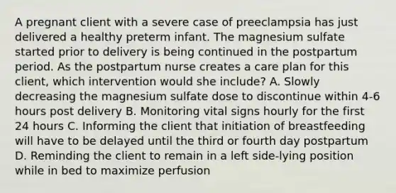 A pregnant client with a severe case of preeclampsia has just delivered a healthy preterm infant. The magnesium sulfate started prior to delivery is being continued in the postpartum period. As the postpartum nurse creates a care plan for this client, which intervention would she include? A. Slowly decreasing the magnesium sulfate dose to discontinue within 4-6 hours post delivery B. Monitoring vital signs hourly for the first 24 hours C. Informing the client that initiation of breastfeeding will have to be delayed until the third or fourth day postpartum D. Reminding the client to remain in a left​ side-lying position while in bed to maximize perfusion