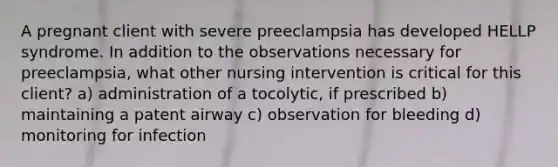 A pregnant client with severe preeclampsia has developed HELLP syndrome. In addition to the observations necessary for preeclampsia, what other nursing intervention is critical for this client? a) administration of a tocolytic, if prescribed b) maintaining a patent airway c) observation for bleeding d) monitoring for infection