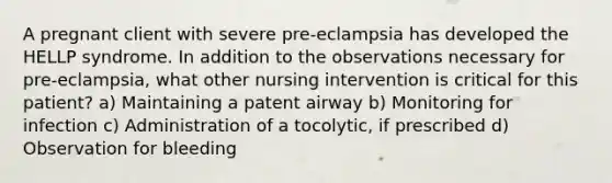 A pregnant client with severe pre-eclampsia has developed the HELLP syndrome. In addition to the observations necessary for pre-eclampsia, what other nursing intervention is critical for this patient? a) Maintaining a patent airway b) Monitoring for infection c) Administration of a tocolytic, if prescribed d) Observation for bleeding