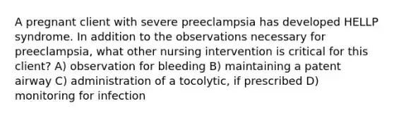 A pregnant client with severe preeclampsia has developed HELLP syndrome. In addition to the observations necessary for preeclampsia, what other nursing intervention is critical for this client? A) observation for bleeding B) maintaining a patent airway C) administration of a tocolytic, if prescribed D) monitoring for infection