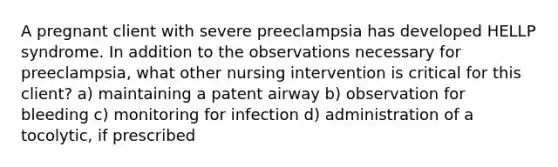 A pregnant client with severe preeclampsia has developed HELLP syndrome. In addition to the observations necessary for preeclampsia, what other nursing intervention is critical for this client? a) maintaining a patent airway b) observation for bleeding c) monitoring for infection d) administration of a tocolytic, if prescribed