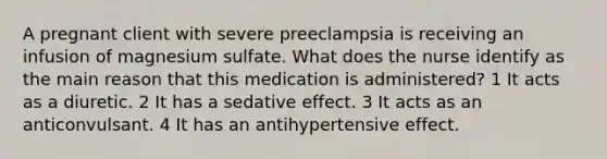 A pregnant client with severe preeclampsia is receiving an infusion of magnesium sulfate. What does the nurse identify as the main reason that this medication is administered? 1 It acts as a diuretic. 2 It has a sedative effect. 3 It acts as an anticonvulsant. 4 It has an antihypertensive effect.