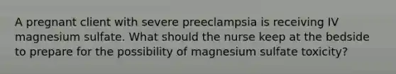 A pregnant client with severe preeclampsia is receiving IV magnesium sulfate. What should the nurse keep at the bedside to prepare for the possibility of magnesium sulfate toxicity?