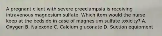 A pregnant client with severe preeclampsia is receiving intravenous magnesium sulfate. Which item would the nurse keep at the bedside in case of magnesium sulfate toxicity? A. Oxygen B. Naloxone C. Calcium gluconate D. Suction equipment