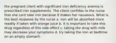 the pregnant client with significant iron deficiency anemia is prescribed iron supplements. The client confides to the nurse that she cant take iron because it makes her nauseous. What is the best response by the nurse a. iron will be absorbed more readily if taken with orange juice b. it is important to take this drug regardless of this side effect c. taking the drug with milk may decrease your symptoms d. try taking the iron at bedtime on an empty stomach