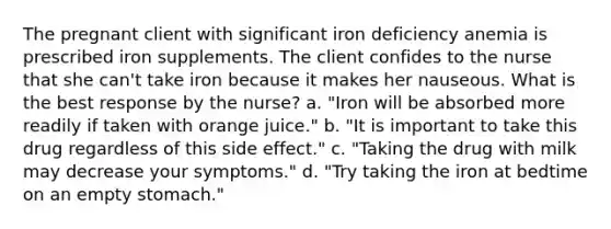 The pregnant client with significant iron deficiency anemia is prescribed iron supplements. The client confides to the nurse that she can't take iron because it makes her nauseous. What is the best response by the nurse? a. "Iron will be absorbed more readily if taken with orange juice." b. "It is important to take this drug regardless of this side effect." c. "Taking the drug with milk may decrease your symptoms." d. "Try taking the iron at bedtime on an empty stomach."