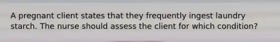 A pregnant client states that they frequently ingest laundry starch. The nurse should assess the client for which condition?