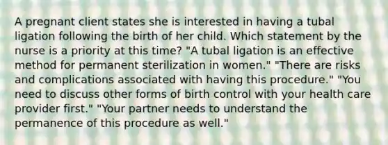 A pregnant client states she is interested in having a tubal ligation following the birth of her child. Which statement by the nurse is a priority at this time? "A tubal ligation is an effective method for permanent sterilization in women." "There are risks and complications associated with having this procedure." "You need to discuss other forms of birth control with your health care provider first." "Your partner needs to understand the permanence of this procedure as well."