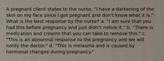 A pregnant client states to the nurse, "I have a darkening of the skin on my face since I got pregnant and don't know what it is." What is the best response by the nurse? a. "I am sure that you had this before pregnancy and just didn't notice it." b. "There is medication and creams that you can take to remove this." c. "This is an abnormal response to the pregnancy and we will notify the doctor." d. "This is melasma and is caused by hormonal changes during pregnancy."