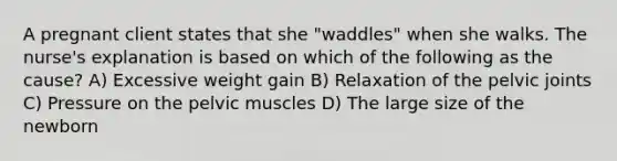 A pregnant client states that she "waddles" when she walks. The nurse's explanation is based on which of the following as the cause? A) Excessive weight gain B) Relaxation of the pelvic joints C) Pressure on the pelvic muscles D) The large size of the newborn