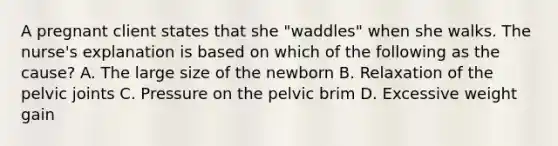 A pregnant client states that she "waddles" when she walks. The nurse's explanation is based on which of the following as the cause? A. The large size of the newborn B. Relaxation of the pelvic joints C. Pressure on the pelvic brim D. Excessive weight gain