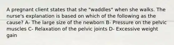 A pregnant client states that she "waddles" when she walks. The nurse's explanation is based on which of the following as the cause? A- The large size of the newborn B- Pressure on the pelvic muscles C- Relaxation of the pelvic joints D- Excessive weight gain