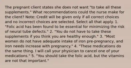 The pregnant client states she does not want "to take all these supplements." What recommendations could the nurse make for the client? Note: Credit will be given only if all correct choices and no incorrect choices are selected. Select all that apply. 1. "Folic acid has been found to be essential for minimizing the risk of neural tube defects." 2. "You do not have to take these supplements if you think you are healthy enough." 3. "Most women do not have adequate intake of iron pre-pregnancy, and iron needs increase with pregnancy." 4. "These medications do the same thing. I will call your physician to cancel one of your medications." 5. "You should take the folic acid, but the vitamins are not that important."