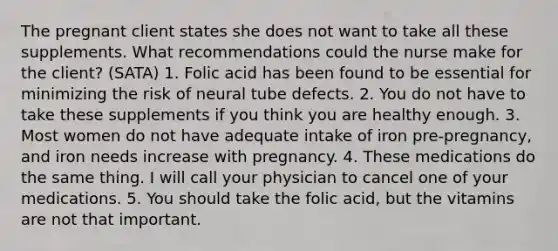 The pregnant client states she does not want to take all these supplements. What recommendations could the nurse make for the client? (SATA) 1. Folic acid has been found to be essential for minimizing the risk of neural tube defects. 2. You do not have to take these supplements if you think you are healthy enough. 3. Most women do not have adequate intake of iron pre-pregnancy, and iron needs increase with pregnancy. 4. These medications do the same thing. I will call your physician to cancel one of your medications. 5. You should take the folic acid, but the vitamins are not that important.