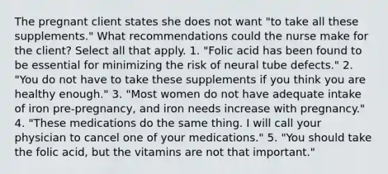 The pregnant client states she does not want "to take all these supplements." What recommendations could the nurse make for the client? Select all that apply. 1. "Folic acid has been found to be essential for minimizing the risk of neural tube defects." 2. "You do not have to take these supplements if you think you are healthy enough." 3. "Most women do not have adequate intake of iron pre-pregnancy, and iron needs increase with pregnancy." 4. "These medications do the same thing. I will call your physician to cancel one of your medications." 5. "You should take the folic acid, but the vitamins are not that important."