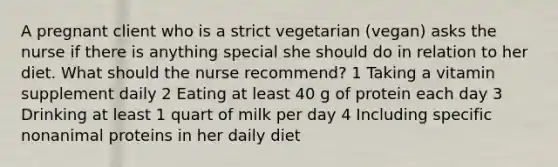 A pregnant client who is a strict vegetarian (vegan) asks the nurse if there is anything special she should do in relation to her diet. What should the nurse recommend? 1 Taking a vitamin supplement daily 2 Eating at least 40 g of protein each day 3 Drinking at least 1 quart of milk per day 4 Including specific nonanimal proteins in her daily diet