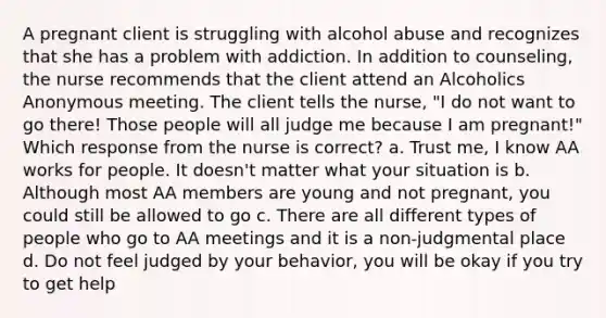 A pregnant client is struggling with alcohol abuse and recognizes that she has a problem with addiction. In addition to counseling, the nurse recommends that the client attend an Alcoholics Anonymous meeting. The client tells the nurse, "I do not want to go there! Those people will all judge me because I am pregnant!" Which response from the nurse is correct? a. Trust me, I know AA works for people. It doesn't matter what your situation is b. Although most AA members are young and not pregnant, you could still be allowed to go c. There are all different types of people who go to AA meetings and it is a non-judgmental place d. Do not feel judged by your behavior, you will be okay if you try to get help