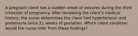 A pregnant client has a sudden onset of seizures during the third trimester of pregnancy. After reviewing the client's medical history, the nurse determines the client had hypertension and proteinuria since 21 weeks of gestation. Which client condition would the nurse infer from these findings?