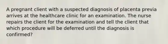 A pregnant client with a suspected diagnosis of placenta previa arrives at the healthcare clinic for an examination. The nurse repairs the client for the examination and tell the client that which procedure will be deferred until the diagnosis is confirmed?