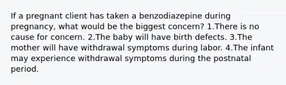 If a pregnant client has taken a benzodiazepine during pregnancy, what would be the biggest concern? 1.There is no cause for concern. 2.The baby will have birth defects. 3.The mother will have withdrawal symptoms during labor. 4.The infant may experience withdrawal symptoms during the postnatal period.