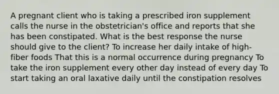 A pregnant client who is taking a prescribed iron supplement calls the nurse in the obstetrician's office and reports that she has been constipated. What is the best response the nurse should give to the client? To increase her daily intake of high-fiber foods That this is a normal occurrence during pregnancy To take the iron supplement every other day instead of every day To start taking an oral laxative daily until the constipation resolves