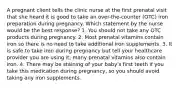 A pregnant client tells the clinic nurse at the first prenatal visit that she heard it is good to take an over-the-counter (OTC) iron preparation during pregnancy. Which statement by the nurse would be the best response? 1. You should not take any OTC products during pregnancy. 2. Most prenatal vitamins contain iron so there is no need to take additional iron supplements. 3. It is safe to take iron during pregnancy but tell your healthcare provider you are using it; many prenatal vitamins also contain iron. 4. There may be staining of your baby's first teeth if you take this medication during pregnancy, so you should avoid taking any iron supplements.