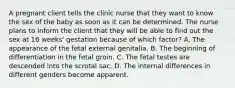 A pregnant client tells the clinic nurse that they want to know the sex of the baby as soon as it can be determined. The nurse plans to inform the client that they will be able to find out the sex at 16 weeks' gestation because of which factor? A. The appearance of the fetal external genitalia. B. The beginning of differentiation in the fetal groin. C. The fetal testes are descended into the scrotal sac. D. The internal differences in different genders become apparent.