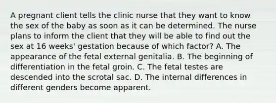 A pregnant client tells the clinic nurse that they want to know the sex of the baby as soon as it can be determined. The nurse plans to inform the client that they will be able to find out the sex at 16 weeks' gestation because of which factor? A. The appearance of the fetal external genitalia. B. The beginning of differentiation in the fetal groin. C. The fetal testes are descended into the scrotal sac. D. The internal differences in different genders become apparent.