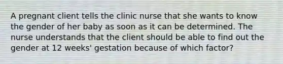 A pregnant client tells the clinic nurse that she wants to know the gender of her baby as soon as it can be determined. The nurse understands that the client should be able to find out the gender at 12 weeks' gestation because of which factor?