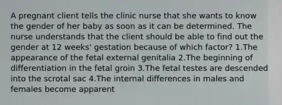 A pregnant client tells the clinic nurse that she wants to know the gender of her baby as soon as it can be determined. The nurse understands that the client should be able to find out the gender at 12 weeks' gestation because of which factor? 1.The appearance of the fetal external genitalia 2.The beginning of differentiation in the fetal groin 3.The fetal testes are descended into the scrotal sac 4.The internal differences in males and females become apparent