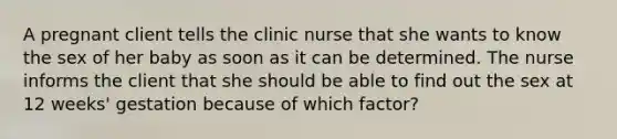 A pregnant client tells the clinic nurse that she wants to know the sex of her baby as soon as it can be determined. The nurse informs the client that she should be able to find out the sex at 12 weeks' gestation because of which factor?