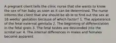 A pregnant client tells the clinic nurse that she wants to know the sex of her baby as soon as it can be determined. The nurse informs the client that she should be ab le to find out the sex at 16 weeks' gestation because of which factor? 1. The appearance of the fetal external genitalia 2. The beginning of differentiation in the fetal groin 3. The fetal testes are descended into the scrotal sac 4. The internal differences in males and females become apparent