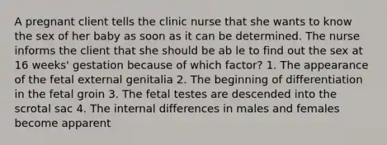 A pregnant client tells the clinic nurse that she wants to know the sex of her baby as soon as it can be determined. The nurse informs the client that she should be ab le to find out the sex at 16 weeks' gestation because of which factor? 1. The appearance of the fetal external genitalia 2. The beginning of differentiation in the fetal groin 3. The fetal testes are descended into the scrotal sac 4. The internal differences in males and females become apparent