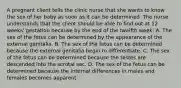 A pregnant client tells the clinic nurse that she wants to know the sex of her baby as soon as it can be determined. The nurse understands that the client should be able to find out at 12 weeks' gestation because by the end of the twelfth week: A. The sex of the fetus can be determined by the appearance of the external genitalia. B. The sex of the fetus can be determined because the external genitalia begin to differentiate. C. The sex of the fetus can be determined because the testes are descended into the scrotal sac. D. The sex of the fetus can be determined because the internal differences in males and females becomes apparent.